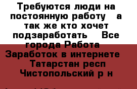 Требуются люди на постоянную работу,  а так же кто хочет подзаработать! - Все города Работа » Заработок в интернете   . Татарстан респ.,Чистопольский р-н